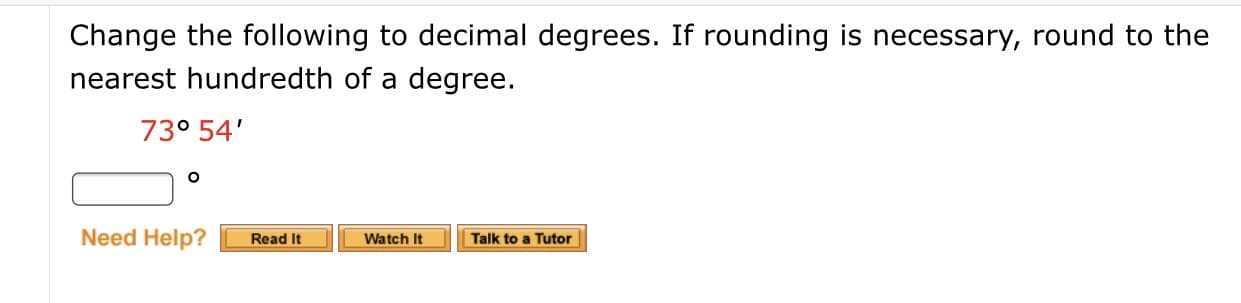 **Converting Degrees and Minutes to Decimal Degrees**

To convert an angle from degrees and minutes to decimal degrees, follow these steps:

1. **Understanding the Problem**: We need to convert the angle \(73^\circ 54'\) to decimal degrees and, if necessary, round to the nearest hundredth.

2. **Conversion Formula**:
   \[ \text{Decimal Degrees} = \text{Degrees} + \left(\frac{\text{Minutes}}{60}\right) \]

3. **Applying the Formula**:
   \[ 73^\circ 54' = 73 + \left(\frac{54}{60}\right) \]
   \[ 73^\circ 54' = 73 + 0.9 \]
   \[ 73^\circ 54' = 73.9^\circ \]

4. **Answer**: The angle \(73^\circ 54'\) is equal to \(73.9^\circ\) in decimal degrees.

**Interactive Support**:
- **Read It**: Access a detailed guide on the process of converting degrees and minutes to decimal degrees.
- **Watch It**: Watch a video tutorial explaining the conversion step-by-step.
- **Talk to a Tutor**: Connect with a tutor for personalized assistance on this topic.