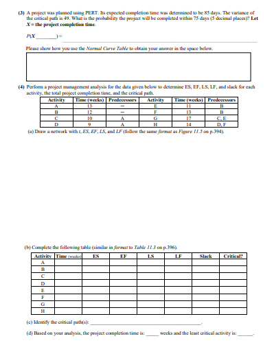 (3) A project was planned using PERT. Its expected completion time was determined to be 85 days. The variance of
the critical path is 49. What is the probability the project will be completed within 75 days (5 decimal places)? Let
X= the project completion time.
PIX
Please show how you use the Normal Curve Table to obtain your answer in the space below.
(4) Perform a project management analysis for the data given below to determine ES, EF, LS, LF, and slack for each
activity, the total project completion time, and the critical path.
Activity
E
12
F
B
10
G
C.E
9
H
D, F
(a) Draw a network with 1, ES, EF, LS, and LF (follow the same format as Figure 11.5 on p.394),
B
с
Activity Time (weeks) Predecessors
A
B
с
D
D
E
F
G
13
(b) Complete the following table (similar in format to Table 11.3 on p.396),
Activity Time (weds) ES
EF
LS
A
A
A
Time (weeks) Predecessors
B
(c) Identify the critical path(s):
(4) Based on your analysis, the project completion time is:
LF
11
13
17
Slack
Critical?
weeks and the least critical activity is: