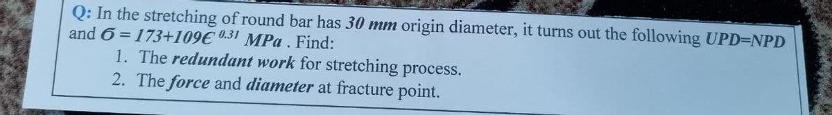 Q: In the stretching of round bar has 30 mm origin diameter, it turns out the following UPD=NPD
and 6 = 173+109€0.31 MPa. Find:
1. The redundant work for stretching process.
2. The force and diameter at fracture point.
