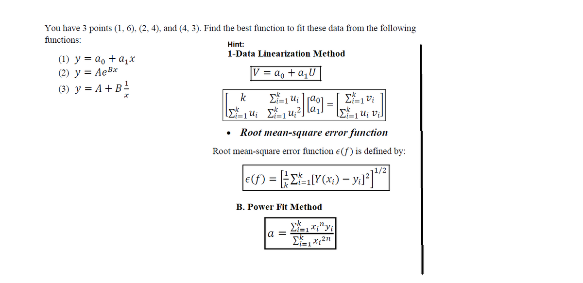 You have 3 points (1, 6), (2, 4), and (4, 3). Find the best function to fit these data from the following
functions:
(1) y = a₁ + a₁x
(2) y = Ae Bx
(3) y = A + B ¹²
Hint:
1-Data Linearization Method
V = a₁ + a₁U
Σ=10i
[Σk ² = 1 Ui vi]
Root mean-square error function
Root mean-square error function e(f) is defined by:
€ (ƒ) = [ Σ*²=₁[Y(x^,) — y₁]²] ¹/²
Σ=1ui
k
k
[ Σ ² = ₁ U₂₁ [²²_₁ U ₁ ² ]
[]
B. Power Fit Method
a =
=
Li=1
Σ1 xi¹¹ yi
Σ=1x;2n