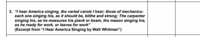 3. "I hear America singing, the varied carols I hear; those of mechanics-
each one singing his, as it should be, blithe and strong; The carpenter
singing his, as he measures his plank or beam, the mason singing his,
as he ready for work, or leaves for work"
(Excerpt from "I Hear America Singing by Walt Whitman")
