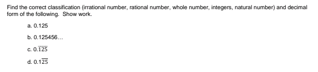 Find the correct classification (irrational number, rational number, whole number, integers, natural number) and decimal
form of the following. Show work.
a. 0.125
b. 0.125456...
c. 0.125
d. 0.125
