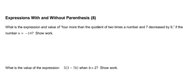 Expressions With and Without Parenthesis (8)
What is the expression and value of "four more than the quotient of two times a number and 7 decreased by 9," if the
number n = -14? Show work.
What is the value of the expression: 5(3 – 7b) when b= 2? Show work.
