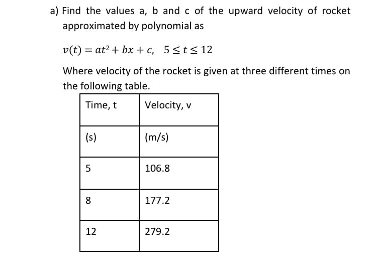 a) Find the values a, b and c of the upward velocity of rocket
approximated by polynomial as
v(t) = at? + bx + c, 5<t<12
Where velocity of the rocket is given at three different times on
the following table.
Time, t
Velocity, v
(s)
(m/s)
106.8
8
177.2
12
279.2
