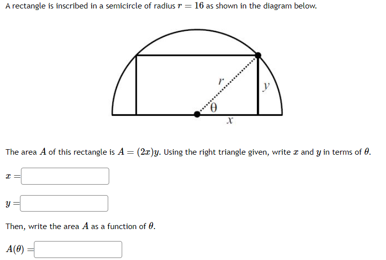 A rectangle is inscribed in a semicircle of radius r = 16 as shown in the diagram below.
x
The area A of this rectangle is A = (2x)y. Using the right triangle given, write x and y in terms of 0.
Y
X
Then, write the area A as a function of 0.
A(0)
y