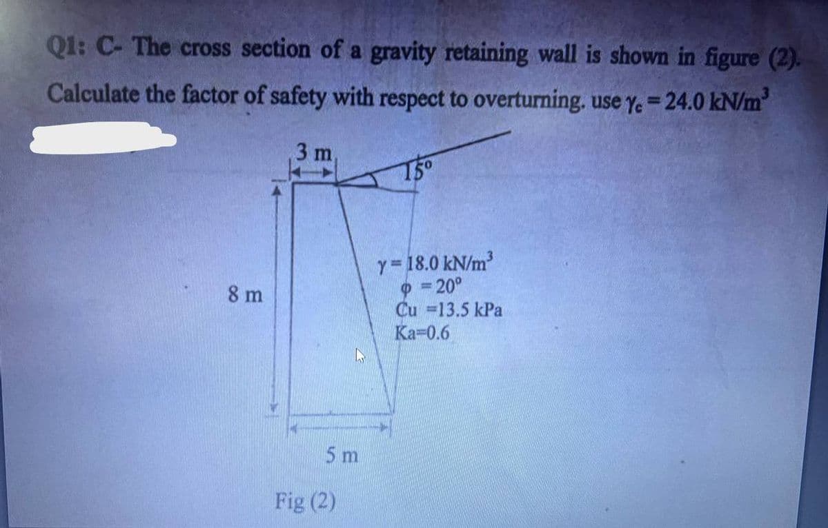 Q1: C- The cross section of a gravity retaining wall is shown in figure (2).
Calculate the factor of safety with respect to overturning, use Y.-24.0 kN/m³
8 m
3 m,
5 m
Fig (2)
15°
Y=18.0 kN/m³
= 20°
Cu =13.5 kPa
Ka=0.6