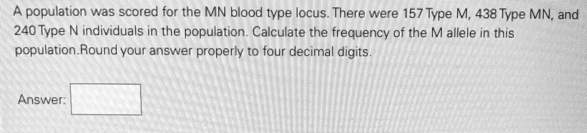 A population was scored for the MN blood type locus. There were 157 Type M, 438 Type MN, and
240 Type N individuals in the population. Calculate the frequency of the M allele in this
population.Round your answer properly to four decimal digits.
Answer:
