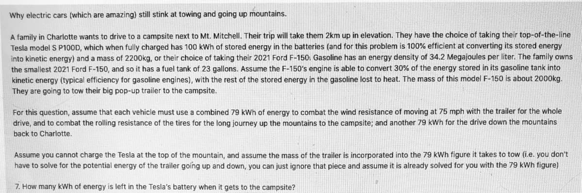 ### Why Electric Cars (Which Are Amazing) Still Struggle with Towing and Driving Up Mountains

A family in Charlotte wants to drive to a campsite next to Mt. Mitchell. Their trip will take them 2 km up in elevation. They have the choice of taking their top-of-the-line Tesla Model S P100D, which when fully charged has 100 kWh of stored energy in the batteries (and for this problem is 100% efficient at converting its stored energy into kinetic energy) and a mass of 2200 kg, or their choice of taking their 2021 Ford F-150. Gasoline has an energy density of 34.2 Megajoules per liter. The family owns the smallest 2021 Ford F-150, and so it has a fuel tank of 23 gallons. Assume the F-150’s engine is able to convert 30% of the energy stored in its gasoline tank into kinetic energy (typical efficiency for gasoline engines), with the rest of the stored energy in the gasoline lost to heat. The mass of this model F-150 is about 2000 kg. They are going to tow their big pop-up trailer to the campsite.

For this question, assume that each vehicle must use a combined 79 kWh of energy to combat the wind resistance of moving at 75 mph with the trailer for the whole drive, and to combat the rolling resistance of the tires for the long journey up the mountains to the campsite; and another 79 kWh for the drive down the mountains back to Charlotte.

Assume you cannot charge the Tesla at the top of the mountain, and assume the mass of the trailer is incorporated into the 79 kWh figure it takes to tow (i.e., you don’t have to solve for the potential energy of the trailer going up and down, you can just ignore that piece and assume it is already solved for you with the 79 kWh figure).

7. How many kWh of energy is left in the Tesla’s battery when it gets to the campsite?

---

### Detailed Analysis

To assist students in understanding this scenario, we will now break down the components and calculations involved:

1. **Energy Requirements for the Trip:**
   - **Tesla Model S P100D:**
     - Total Energy Available: 100 kWh
     - Energy Used for Wind and Rolling Resistance (One Way): 79 kWh

2. **Energy Used During Ascent:**
  