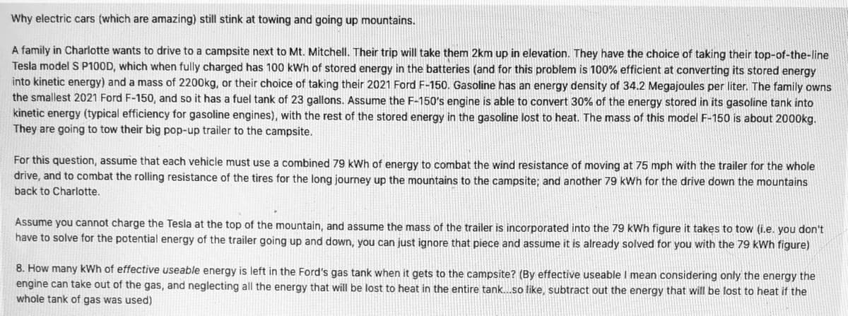 Why electric cars (which are amazing) still stink at towing and going up mountains.
A family in Charlotte wants to drive to a campsite next to Mt. Mitchell. Their trip will take them 2km up in elevation. They have the choice of taking their top-of-the-line
Tesla model S P100D, which when fully charged has 100 kWh of stored energy in the batteries (and for this problem is 100% efficient at converting its stored energy
into kinetic energy) and a mass of 2200kg, or their choice of taking their 2021 Ford F-150. Gasoline has an energy density of 34.2 Megajoules per liter. The family owns
the smallest 2021 Ford F-150, and so it has a fuel tank of 23 gallons. Assume the F-150's engine is able to convert 30% of the energy stored in its gasoline tank into
kinetic energy (typical efficiency for gasoline engines), with the rest of the stored energy in the gasoline lost to heat. The mass of this model F-150 is about 2000kg.
They are going to tow their big pop-up trailer to the campsite.
For this question, assume that each vehicle must use a combined 79 kWh of energy to combat the wind resistance of moving at 75 mph with the trailer for the whole
drive, and to combat the rolling resistance of the tires for the long journey up the mountains to the campsite; and another 79 kWh for the drive down the mountains
back to Charlotte.
Assume you cannot charge the Tesla at the top of the mountain, and assume the mass of the trailer is incorporated into the 79 kWh figure it takes to tow (i.e. you don't
have to solve for the potential energy of the trailer going up and down, you can just ignore that piece and assume it is already solved for you with the 79 kWh figure)
8. How many kWh of effective useable energy is left in the Ford's gas tank when it gets to the campsite? (By effective useable I mean considering only the energy the
engine can take out of the gas, and neglecting all the energy that will be lost to heat in the entire tank.so like, subtract out the energy that will be lost to heat if the
whole tank of gas was used)
