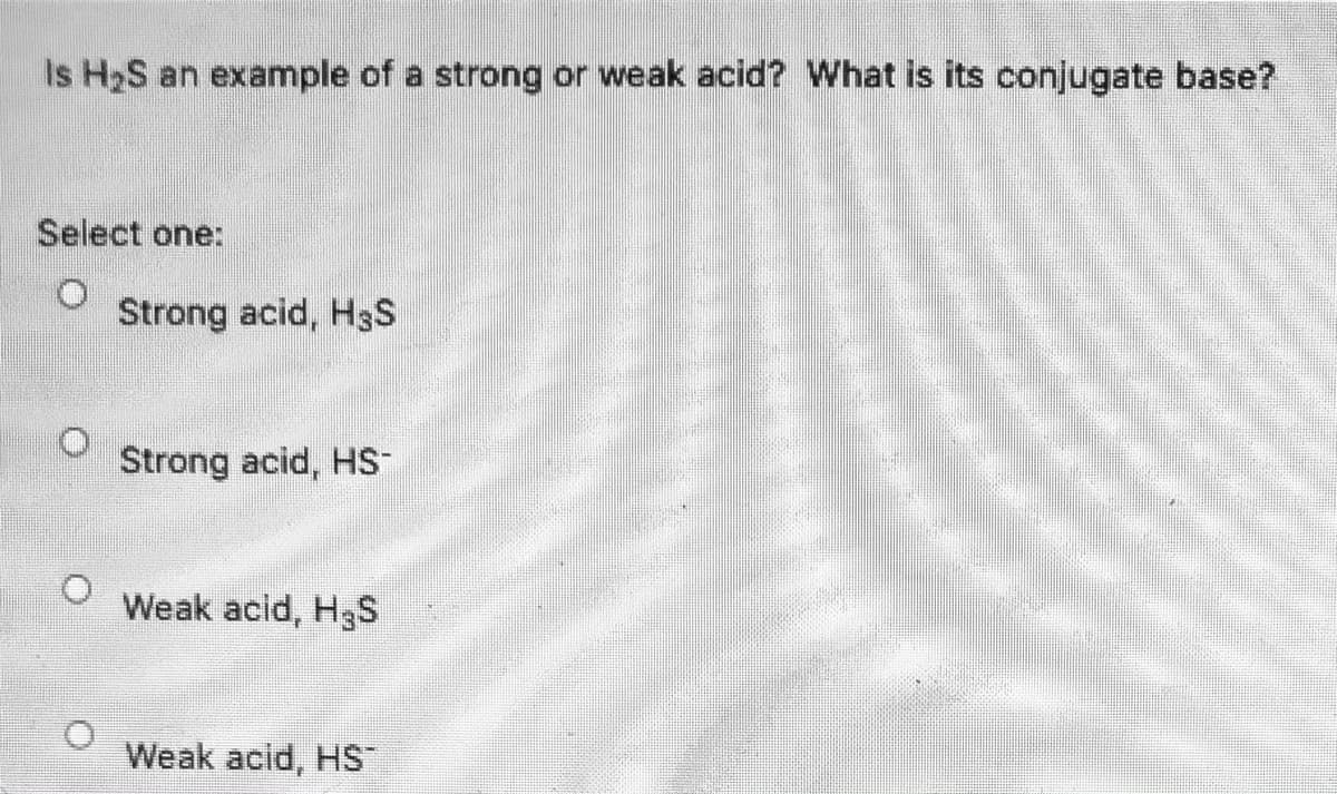 ### Quiz Question

**Is H₂S an example of a strong or weak acid? What is its conjugate base?**

#### Select one:
- O Strong acid, H₃S
- O Strong acid, HS⁻
- O Weak acid, H₃S
- O Weak acid, HS⁻