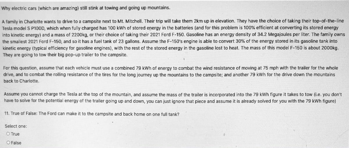 **Why electric cars (which are amazing) still stink at towing and going up mountains.**

A family in Charlotte wants to drive to a campsite next to Mt. Mitchell. Their trip will take them 2 km up in elevation. They have the choice of taking their top-of-the-line Tesla model S P100D, which when fully charged has 100 kWh of stored energy in the batteries (and for this problem is 100% efficient at converting its stored energy into kinetic energy) and a mass of 2200 kg, or their choice of taking their 2021 Ford F-150. Gasoline has an energy density of 34.2 Megajoules per liter. The family owns the smallest 2021 Ford F-150, and so it has a fuel tank of 23 gallons. Assume the F-150's engine is able to convert 30% of the energy stored in its gasoline tank into kinetic energy (typical efficiency for gasoline engines), with the rest of the stored energy in the gasoline lost to heat. The mass of this model F-150 is about 2000 kg. They are going to tow their big pop-up trailer to the campsite.

For this question, assume that each vehicle must use a combined 79 kWh of energy to combat the wind resistance of moving at 75 mph with the trailer for the whole drive, and to combat the rolling resistance of the tires for the long journey up the mountains to the campsite; and another 79 kWh for the drive down the mountains back to Charlotte.

Assume you cannot charge the Tesla at the top of the mountain, and assume the mass of the trailer is incorporated into the 79 kWh figure it takes to tow (i.e. you don’t have to solve for the potential energy of the trailer going up and down, you can just ignore that piece and assume it is already solved for you with the 79 kWh figure).

**11. True or False: The Ford can make it to the campsite and back home on one full tank?**

Select one:
- [ ] True
- [ ] False