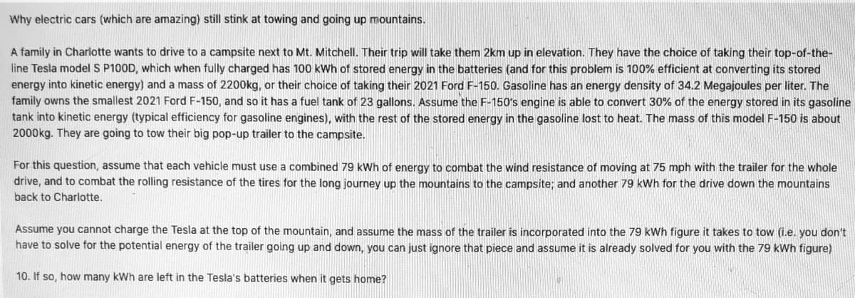 **Why electric cars (which are amazing) still stink at towing and going up mountains.**

A family in Charlotte wants to drive to a campsite next to Mt. Mitchell. Their trip will take them 2 km up in elevation. They have the choice of taking their top-of-the-line Tesla Model S P100D, which when fully charged has 100 kWh of stored energy in the batteries (and for this problem is 100% efficient at converting its stored energy into kinetic energy) and a mass of 2200 kg, or their choice of taking their 2021 Ford F-150. Gasoline has an energy density of 34.2 Megajoules per liter. The family owns the smallest 2021 Ford F-150, and so it has a fuel tank of 23 gallons. Assume the F-150's engine is able to convert 30% of the energy stored in its gasoline tank into kinetic energy (typical efficiency for gasoline engines), with the rest of the stored energy in the gasoline lost to heat. The mass of this model F-150 is about 2000 kg. They are going to tow their big pop-up trailer to the campsite.

For this question, assume that each vehicle must use a combined 79 kWh of energy to combat the wind resistance of moving at 75 mph with the trailer for the whole drive, and to combat the rolling resistance of the tires for the long journey up the mountains to the campsite; and another 79 kWh for the drive down the mountains back to Charlotte.

Assume you cannot charge the Tesla at the top of the mountain, and assume the mass of the trailer is incorporated into the 79 kWh figure it takes to tow (i.e. you don’t have to solve for the potential energy of the trailer going up and down, you can just ignore that piece and assume it is already solved for you with the 79 kWh figure).

**10. If so, how many kWh are left in the Tesla's batteries when it gets home?**