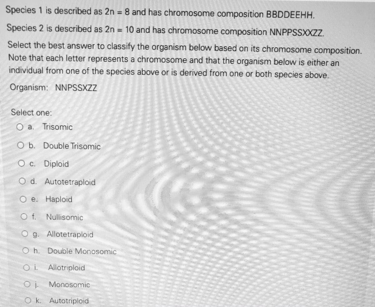 Species 1 is described as 2n =8 and has chromosome composition BBDDEEHH.
%3D
Species 2 is described as 2n = 10 and has chromosome composition NNPPSSXXZZ.
Select the best answer to classify the organism below based on its chromosome composition.
Note that each letter represents a chromosome and that the organism below is either an
individual from one of the species above or is derived from one or both species above.
Organism: NNPSSXZZ
Select one:
a. Trisomic
O b. Double Trisomic
O C. Diploid
O d. Autotetraploid
e Haploid
f.
Nullisomic
O g. Allotetraploid
Oh. Double Monosomic
i.
Allotriploid
Monosomic
Ok. Autotriploid
