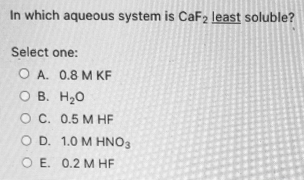 In which aqueous system is CaF2 least soluble?
Select one:
O A. 0.8 M KF
O B. H20
O C. 0.5 M HF
O D. 1.0 M HNO3
OE. 0.2 M HF
