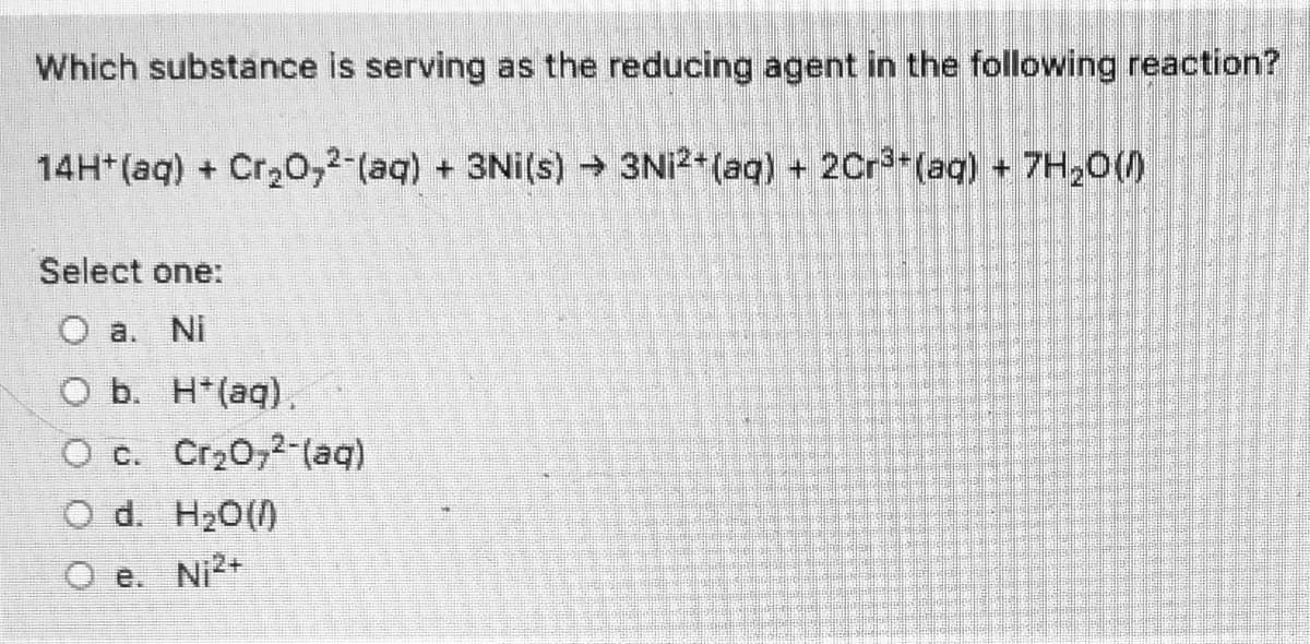 ### Understanding Redox Reactions: Identifying the Reducing Agent

In the given chemical reaction, we need to identify which substance is acting as the reducing agent. The reaction is as follows:

\[ 14H^+(aq) + Cr_2O_7^{2-}(aq) + 3Ni(s) \rightarrow 3Ni^{2+}(aq) + 2Cr^{3+}(aq) + 7H_2O(l) \]

**Question:** Which substance is serving as the reducing agent in the following reaction?

**Options:**
- (a) Ni
- (b) H\(^+\)(aq)
- (c) Cr\(_2\)O\(_7\)^{2-}(aq)
- (d) H\(_2\)O(l)
- (e) Ni^{2+}

### Explanation:

To determine the reducing agent, we need to identify which substance is losing electrons (undergoing oxidation) in the reaction.

1. **Nickel (Ni):**
   - Nickel starts off in its solid form (Ni) and ends up as Ni^{2+}(aq). 
   - This indicates it has lost electrons, following the half-reaction: Ni \(\rightarrow\) Ni^{2+} + 2e\(^-\). 
   - Losing electrons means it is being oxidized.

2. **Chromate Ion (Cr\(_2\)O\(_7\)^{2-}):**
   - The chromate ion (Cr\(_2\)O\(_7\)^{2-}) is reduced to Cr^{3+}.
   - This indicates it is gaining electrons, following the half-reaction: Cr\(_2\)O\(_7\)^{2-} + 14H\(^+\) + 6e\(^-\) \(\rightarrow\) 2Cr^{3+} + 7H\(_2\)O.
   - Gaining electrons means it is being reduced.

Given that Nickel (Ni) is being oxidized, it serves as the reducing agent.

**Correct Answer:**
- (a) Ni

This explanation is intended to help students understand the principle of identifying reducing agents in redox reactions.