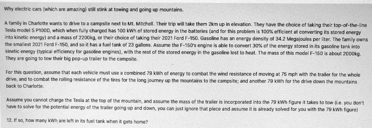 Why electric cars (which are amazing) still stink at towing and going up mountains.
A family in Charlotte wants to drive to a campsite next to Mt. Mitchell. Their trip will take them 2km up in elevation. They have the choice of taking their top-of-the-Iline
Tesla model S P100D, which when fully charged has 100 kWh of stored energy in the batteries (and for this problem is 100% efficient at converting its stored energy
into kinetic energy) and a mass of 2200kg, or their choice of taking their 2021 Ford F-150. Gasoline has an energy density of 34.2 Megajoules per liter. The family owns
the smallest 2021 Ford F-150, and so it has a fuel tank of 23 gallons. Assume the F-150's engine is able to convert 30% of the energy stored in its gasoline tank into
kinetic energy (typical efficiency for gasoline engines), with the rest of the stored energy in the gasoline lost to heat. The mass of this model F-150 is about 2000kg.
They are going to tow their big pop-up trailer to the campsite.
For this question, assume that each vehicle must use a combined 79 kWh of energy to combat the wind resistance of moving at 75 mph with the trailer for the whole
drive, and to combat the rolling resistance of the tires for the long journey up the mountains to the campsite; and another 79 kWh for the drive down the mountains
back to Charlotte.
Assume you cannot charge the Tesla at the top of the mountain, and assume the mass of the trailer is incorporated into the 79 kWh figure it takes to tow (i.e. you don't
have to solve for the potential energy of the trailer going up and down, you can just ignore that piece and assume it is already solved for you with the 79 kWh figure)
12. If so, how many kWh are left in its fuel tank when it gets home?
