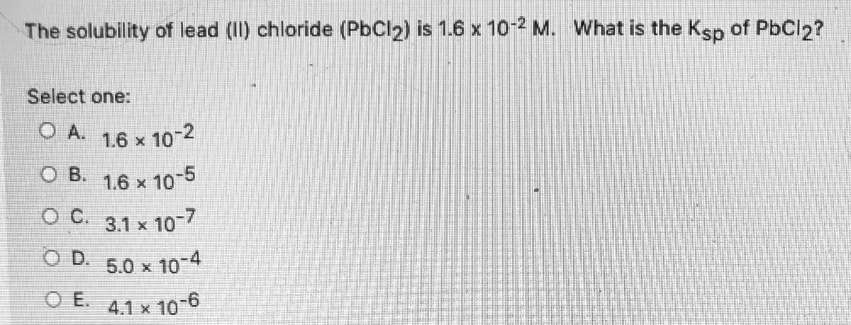 The solubility of lead (I) chloride (PbCl2) is 1.6 x 102 M. What is the Ksp of PbCl2?
Select one:
O A.
1.6 x 10-2
O B. 1.6 x 10-5
O C. 3.1 x 10-7
O D.
5.0 x 10-4
O E. 4.1 x 10-6
