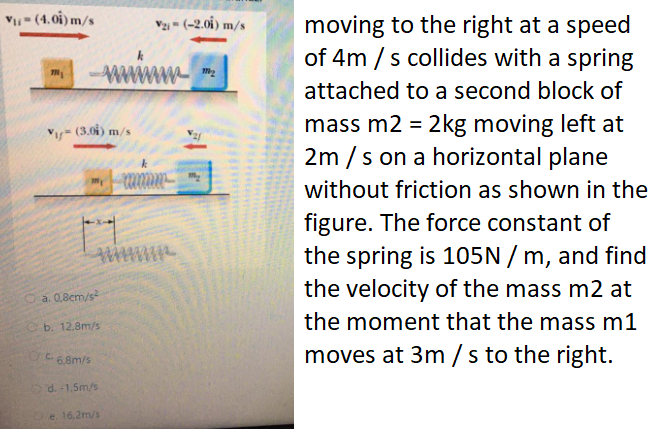 V- (4.0i) m/s
Vzi = (-2.0i) m/s
moving to the right at a speed
of 4m / s collides with a spring
attached to a second block of
mass m2 = 2kg moving left at
2m / s on a horizontal plane
Vy= (3.04) m/s
without friction as shown in the
figure. The force constant of
the spring is 105N / m, and find
the velocity of the mass m2 at
a. 0,8cm/s
the moment that the mass m1
b. 12.8m/s
moves at 3m /s to the right.
6,8m/s
Od.-1,5m/s
e. 16,2m/s
