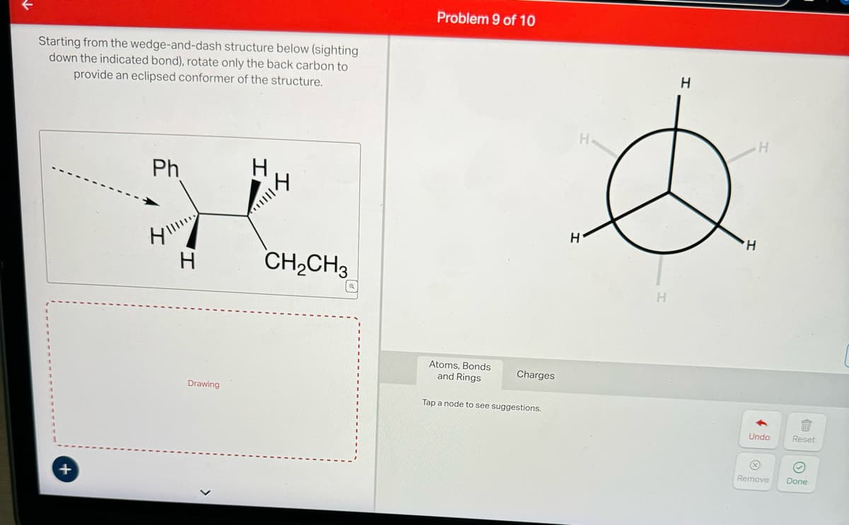 Starting from the wedge-and-dash structure below (sighting
down the indicated bond), rotate only the back carbon to
provide an eclipsed conformer of the structure.
+
Ph
H
14
CH₂CH₂
Problem 9 of 10
Drawing
Atoms, Bonds
and Rings
Charges
Tap a node to see suggestions.
H
H
H
H
H
H
Undo
Reset
Remove Done