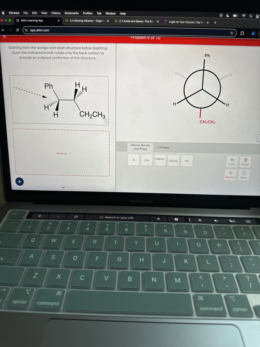 Chrome
File Edit View History
Bookmarks
Profiles Tab Window
Help
Aktiv Learning App
3.4 Naming Alkanes-Organic x
2.7 Acids and Bases: The Brex
Login to Your Course | Top Ha x
+
Capp.aktiv.com
Starting from the wedge-and-dash structure below (sighting
down the indicated bond), rotate only the back carbon to
provide an eclipsed conformer of the structure.
+
Ph
H
H
esc
H
Drawing
CH2CH3
Problem 9 of 10
H
H
Atoms, Bonds
and Rings
Charges.
Ph
⭑
Σ
CH2CH3
H
H
CH(CH)
H
CH₂
C(CH3)3
Ph
Undo
Reset
MacBook Pro
C
Search or type URL
$
%
&
2
3
4
5
5
6
7
8
9
Q
W
E
R
T
Y
U
ck
A
Z
S
X
option
で
H
command
D
C
FL
>
-
о
Remove
Done
G
H
J
K
L
B
N
M
V-
P
V
?
96
ge
command option