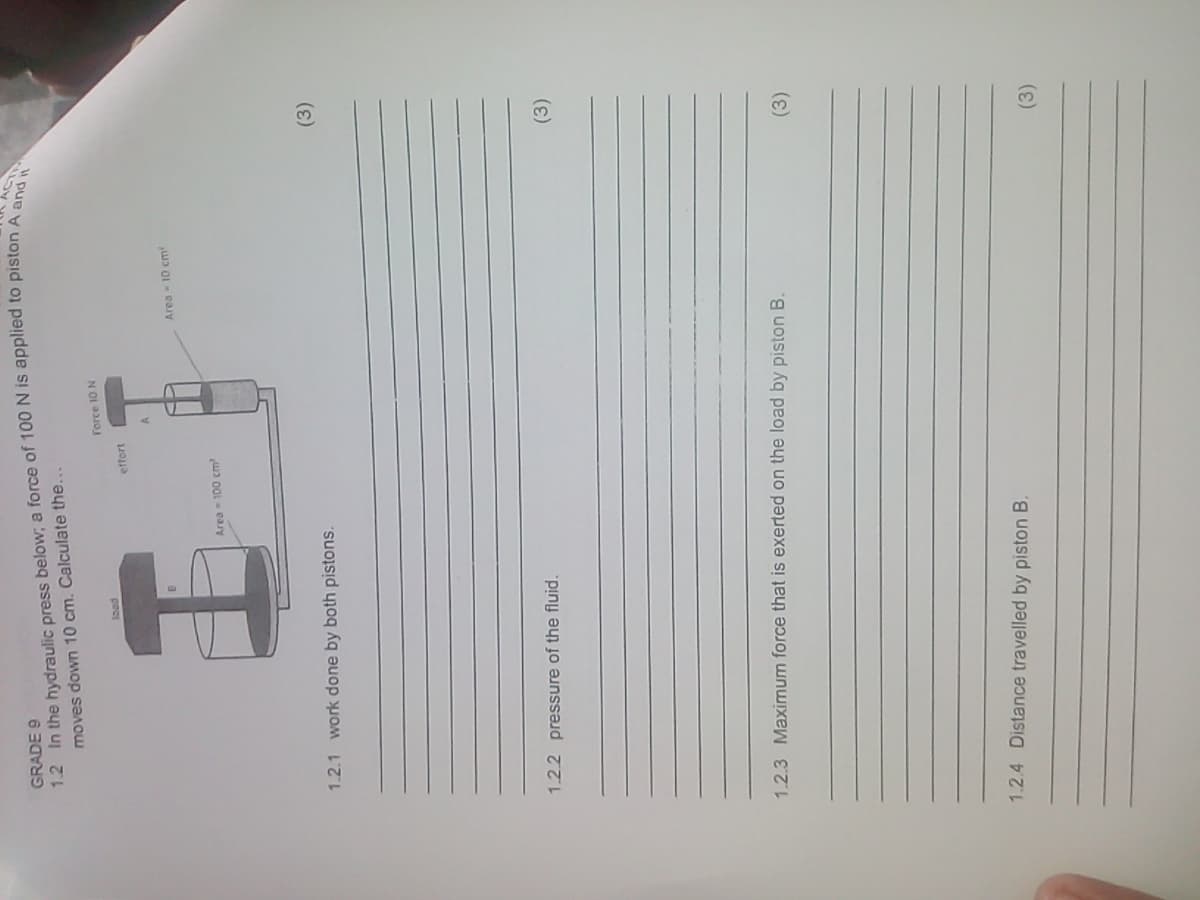 (3)
1.2 In the hydraulic press below, a force of 100 N is applied to piston A
moves down 10 cm. Calculate the...
GRADE 9
Force 10 N
pec
effort
Area 10 cm
1.2.1 work done by both pistons.
(3)
1.2.2 pressure of the fluid.
(3)
1.2.3 Maximum force that is exerted on the load by piston B.
1.2.4 Distance travelled by piston B.
(3)
