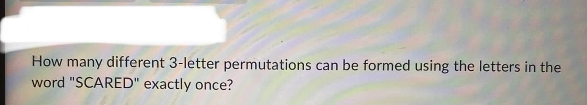 How many different 3-letter permutations can be formed using the letters in the
word "SCARED" exactly once?