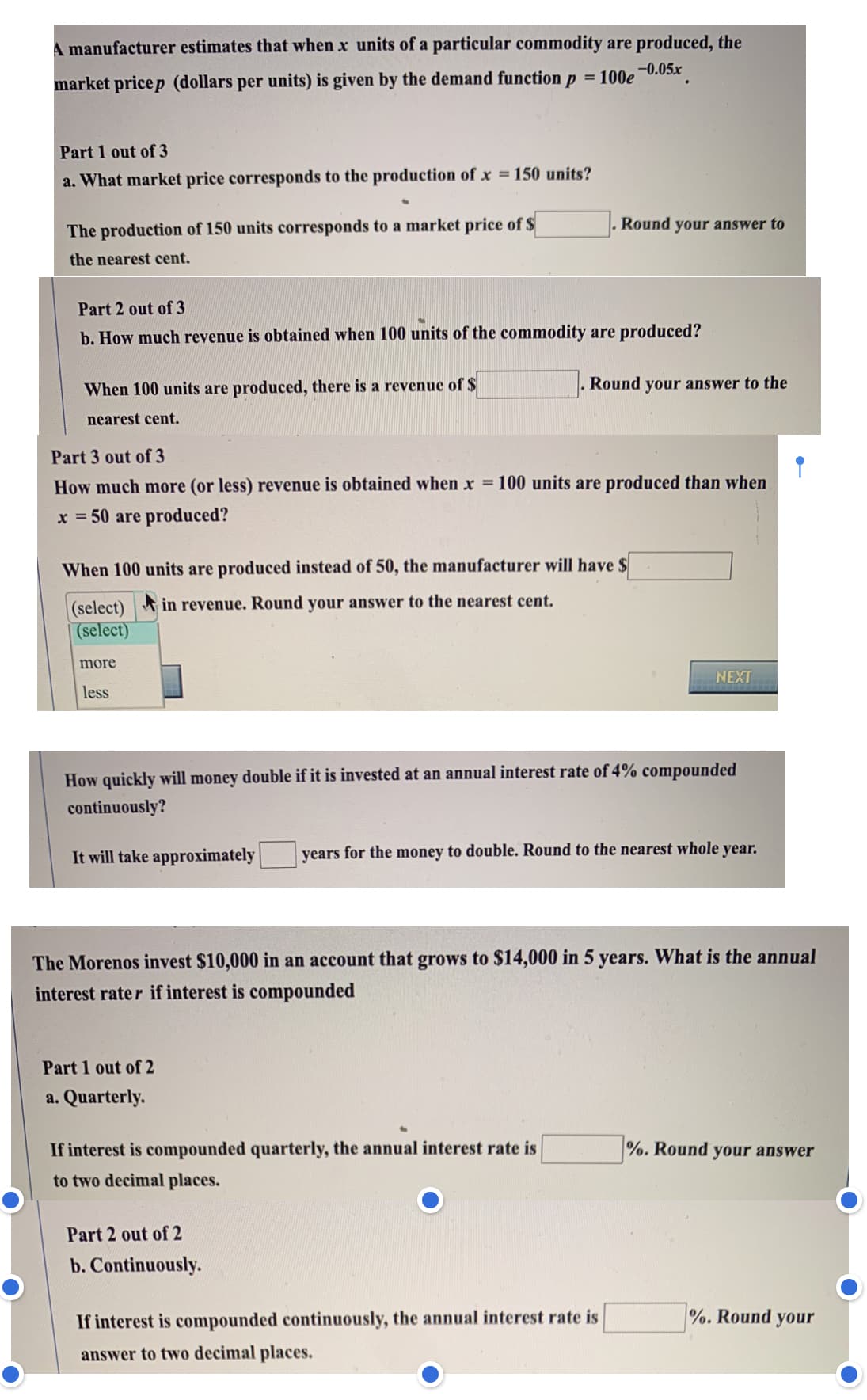 A manufacturer estimates that when x units of a particular commodity are produced, the
-0.05x
%3D
market pricep (dollars per units) is given by the demand function p = 100e
Part 1 out of 3
a. What market price corresponds to the production of x 150 units?
%3D
Round your answer to
The production of 150 units corresponds to a market price of S
the nearest cent.
Part 2 out of 3
b. How much revenue is obtained when 100 units of the commodity are produced?
When 100 units are produced, there is a revenue of $
Round your answer to the
nearest cent.
Part 3 out of 3
How much more (or less) revenue is obtained when x = 100 units are produced than when
x = 50 are produced?
%3D
When 100 units are produced instead of 50, the manufacturer will have $
(select) in revenue. Round your answer to the nearest cent.
(select)
more
NEXT
less
