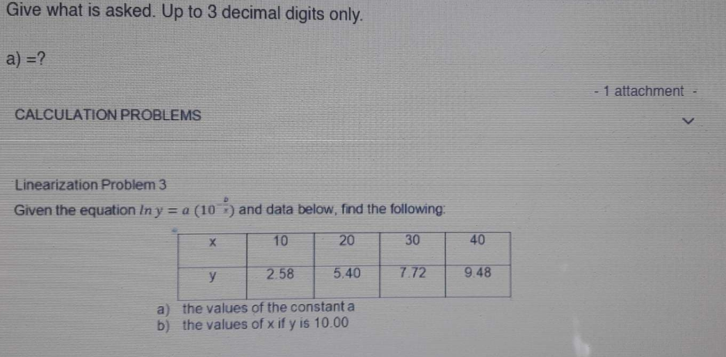 Give what is asked. Up to 3 decimal digits only.
a) =?
- 1 attachment-
CALCULATION PROBLEMS
Linearization Problem 3
Given the equation In y = a (10 -) and dala below, find the following
10
20
30
40
y
2 58
5.40
772
9.48
a) the values of the constant a
b) the values of x if y is 10.00
