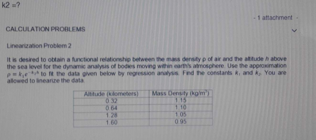 k2 =?
- 1 attachment
CALCULATION PROBLEMS
Linearization Problem 2
It is desired to obtain a functional relationship between the mass density p of air and the altitude h above
the sea level for the dynamic analysis of bodies moving within earth's atmosphere. Use the approximation
p = k,eka to fit the data given below by regression analysis. Find the constants k, and k You are
allowed to linearize the data.
Altitude (kilometers)
0.32
0.64
1.28
1.60
Mass Density (kg/m')
1.15
1.10
1.05
0.95
