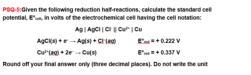 PSQ-5:Given the following reduction half-reactions, calculate the standard cell
potential, Eᵒcell, in volts of the electrochemical cell having the cell notation:
Ag | AgCI | CI- || Cu²+ | Cu
AgCl(s) + e → Ag(s) + CI-(aq)
Eᵒred = + 0.222 V
Cu²+ (aq) + 2e → Cu(s)
Eºred = + 0.337 V
Round off your final answer only (three decimal places). Do not write the unit