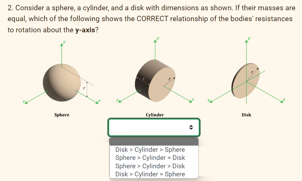 2. Consider a sphere, a cylinder, and a disk with dimensions as shown. If their masses are
equal, which of the following shows the CORRECT relationship of the bodies' resistances
to rotation about the y-axis?
Sphere
Cylinder
Disk > Cylinder > Sphere
Sphere > Cylinder = Disk
Sphere > Cylinder > Disk
Disk > Cylinder = Sphere
Disk