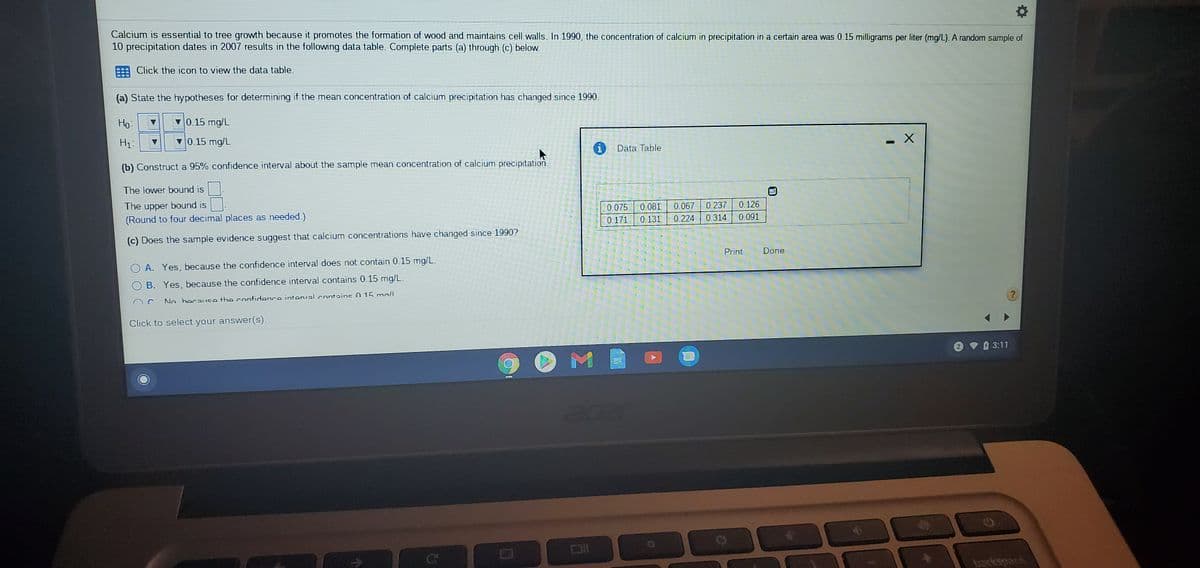 Calcium is essential to tree growth because it promotes the formation of wood and maintains cell walls. In 1990, the concentration of calcium in precipitation in a certain area was 0.15 milligrams per liter (mg/L). A random sample of
10 precipitation dates in 2007 results in the following data table. Complete parts (a) through (c) below.
Click the icon to view the data table.
(a) State the hypotheses for determining if the mean concentration of calcium precipitation has changed since 1990.
Но
Ho:
0.15 mg/L
H1:
0.15 mg/L
i Data Table
(b) Construct a 95% confidence interval about the sample mean concentration of calcium precipitation.
The lower bound is
The upper bound is
(Round to four decimal places as needed.)
0.237
0.067
0.224
0.126
0.081
0.131
0.075
0.171
0.314
0.091
(c) Does the sample evidence suggest that calcium concentrations have changed since 1990?
Print
Done
A. Yes, because the confidence interval does not contain 0.15 mg/L.
B. Yes, because the confidence interval contains 0.15 mg/L.
An herauce the confidonce intenval contains0 15 mall
Click to select your answer(s).
3:11
acer
Co
Co
