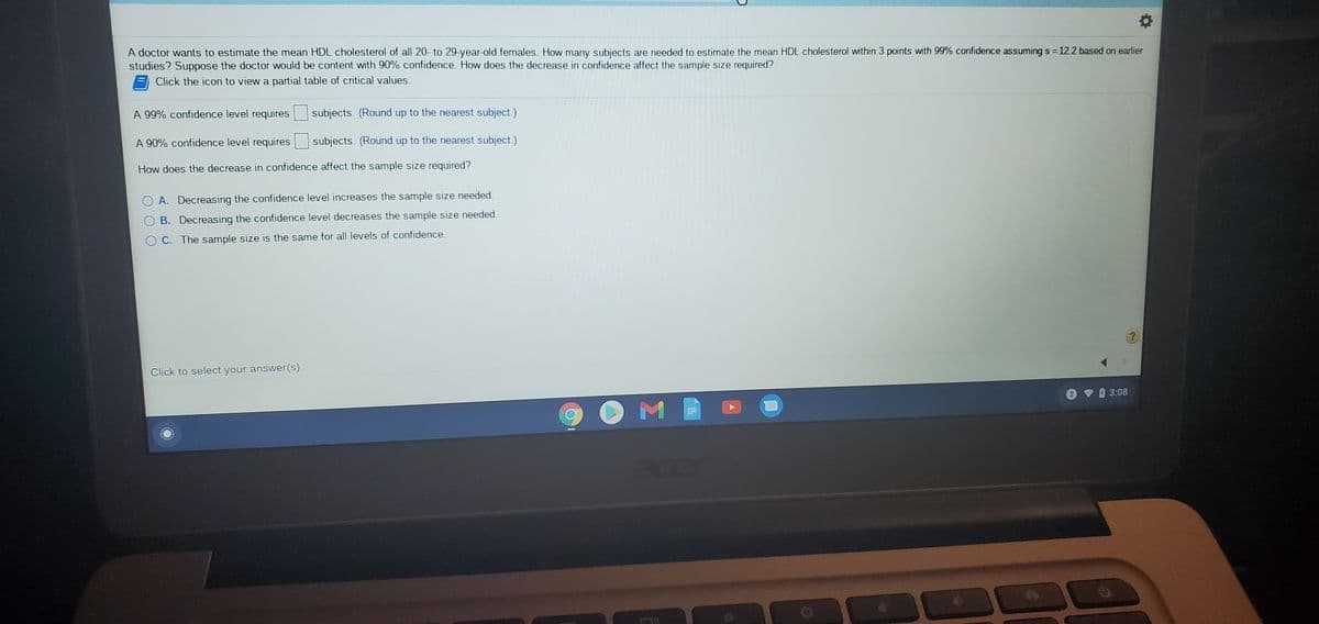 A doctor wants to estimate the mean HDL cholesterol of all 20- to 29-year-old females. How many subjects are needed to estimate the mean HDL cholesterol within 3 points with 99% confidence assuming s = 12.2 based on earlier
studies? Suppose the doctor would be content with 90% confidence. How does the decrease in confidence affect the sample size required?
%3D
Click the icon to view a partial table of critical values.
A 99% confidence level requires
subjects. (Round up to the nearest subject.)
A 90% confidence level requires
subjects. (Round up to the nearest subject.)
How does the decrease in confidence affect the sample size required?
A. Decreasing the confidence level increases the sample size needed.
B. Decreasing the confidence level decreases the sample size needed.
O C. The sample size is the same for all levels of confidence.
Click to select your answer(s).
3:08
ace
