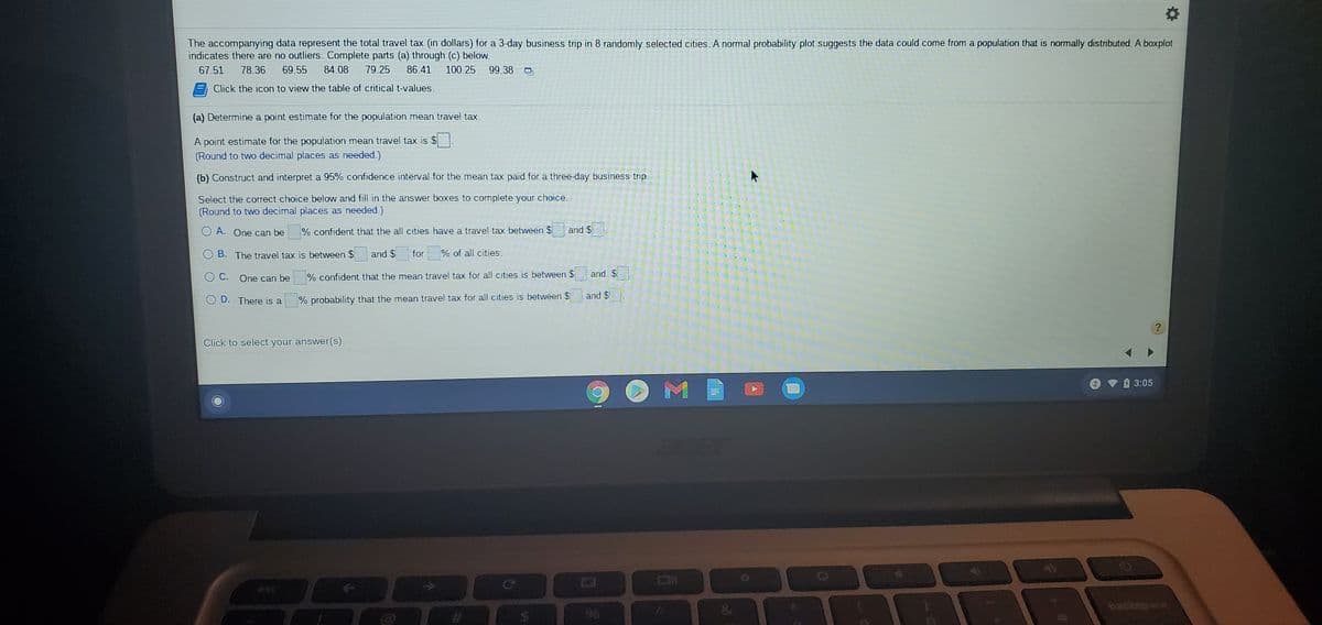 The accompanying data represent the total travel tax (in dollars) for a 3-day business trip in 8 randomly selected cities. A normal probability plot suggests the data could come from a population that is normally distributed. A boxplot
indicates there are no outliers. Complete parts (a) through (c) below.
67.51
78.36
69.55 84.08
79.25
86.41
100.25
99.38
Click the icon to view the table of critical t-values.
(a) Determine a point estimate for the population mean travel tax.
A point estimate for the population mean travel tax is $
(Round to two decimal places as needed.)
(b) Construct and interpret a 95% confidence interval for the mean tax paid for a three-day business trip.
Select the correct choice below and fill in the answer boxes to complete your choice.
(Round to two decimal places as needed.)
A. One can be
% confident that the all cities have a travel tax between $
and $
B. The travel tax is between $ and $
for
% of all cifies.
C. One can be
% confident that the mean travel tax for all cities is between $
and $
O D. There is a
% probability that the mean travel tax for all cities is between $
and $
Click to select your answer(s).
3:05
M
&
backsoice
%23
%6
%24
