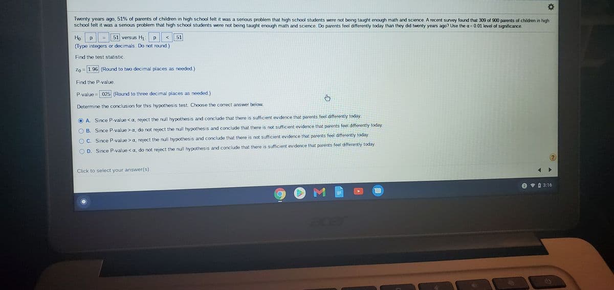 Twenty years ago, 51% of parents of children in high school felt it was a serious problem that high school students were not being taught enough math and science. A recent survey found that 309 of 900 parents of children in high
school felt it was a serious problem that high school students were not being taught enough math and science. Do parents feel differently today than they did twenty years ago? Use the a= 0.01 level of significance.
Ho: p
51 versus H1:
51
(Type integers or decimals. Do not round.)
Find the test statistic.
Zo = 1.96 (Round to two decimal places as needed.)
Find the P-value.
P-value = .025 (Round to three decimal places as needed.)
Determine the conclusion for this hypothesis test. Choose the correct answer below.
A. Since P-value < a, reject the null hypothesis and conclude that there is sufficient evidence that parents feel differently today.
B. Since P-value > a, do not reject the null hypothesis and conclude that there is not sufficient evidence that parents feel differently today.
C. Since P-value > a, reject the null hypothesis and conclude that there is not sufficient evidence that parents feel differently today.
D. Since P-value < a, do not reject the null hypothesis and conclude that there is sufficient evidence that parents feel differently today.
Click to select your answer(s).
3:16
acer
