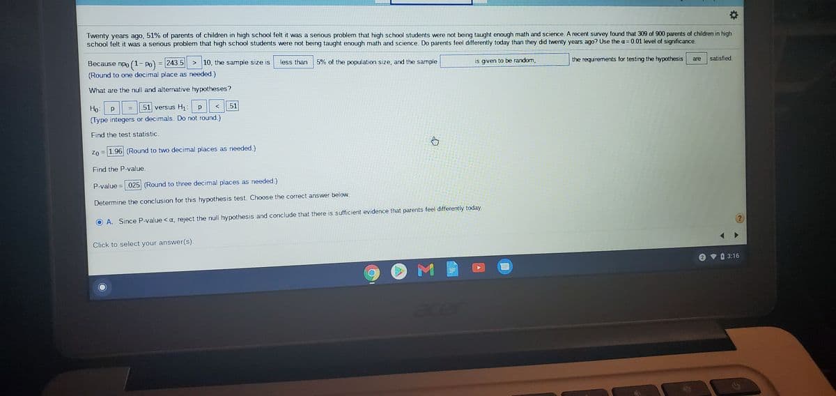 Twenty years ago, 51% of parents of children in high school felt it was a serious problem that high school students were not being taught enough math and science. A recent survey found that 309 of 900 parents of children in high
school felt it was a serious problem that high school students were not being taught enough math and science. Do parents feel differently today than they did twenty years ago? Use the a= 0.01 level of significance.
Because npo (1- po) = 243.5
> 10, the sample size is
less than
5% of the population size, and the sample
is given to be random,
the requirements for testing the hypothesis
are
satisfied.
(Round to one decimal place as needed.)
What are the null and alternative hypotheses?
Ho:
51 versus H1:
51
(Type integers or decimals. Do not round.)
Find the test statistic.
Zo = 1.96 (Round to two decimal places as needed.)
Find the P-value.
P-value = .025 (Round to three decimal places as needed.)
Determine the conclusion for this hypothesis test. Choose the correct answer below.
A. Since P-value <a, reject the null hypothesis and conclude that there is sufficient evidence that parents feel differently today.
Click to select your answer(s).
O 3:16
acer
Σ
