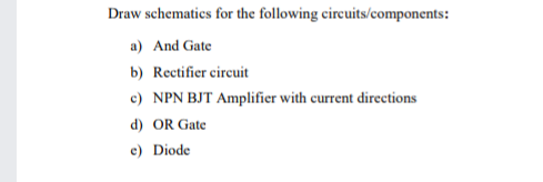 Draw schematics for the following circuits/components:
a) And Gate
b) Rectifier circuit
c) NPN BJT Amplifier with current directions
d) OR Gate
c) Diode
