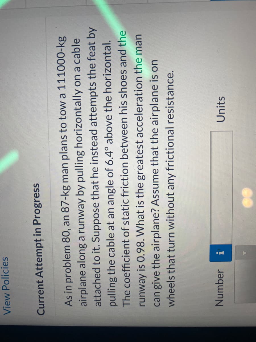 View Policies
Current Attempt in Progress
As in problem 80, an 87-kg man plans to tow a 111000-kg
airplane along a runway by pulling horizontally on a cable
attached to it. Suppose that he instead attempts the feat by
pulling the cable at an angle of 6.4° above the horizontal.
The coefficient of static friction between his shoes and the
runway is 0.98. What is the greatest acceleration the man
can give the airplane? Assume that the airplane is on
wheels that turn without any frictional resistance.
Number
Units