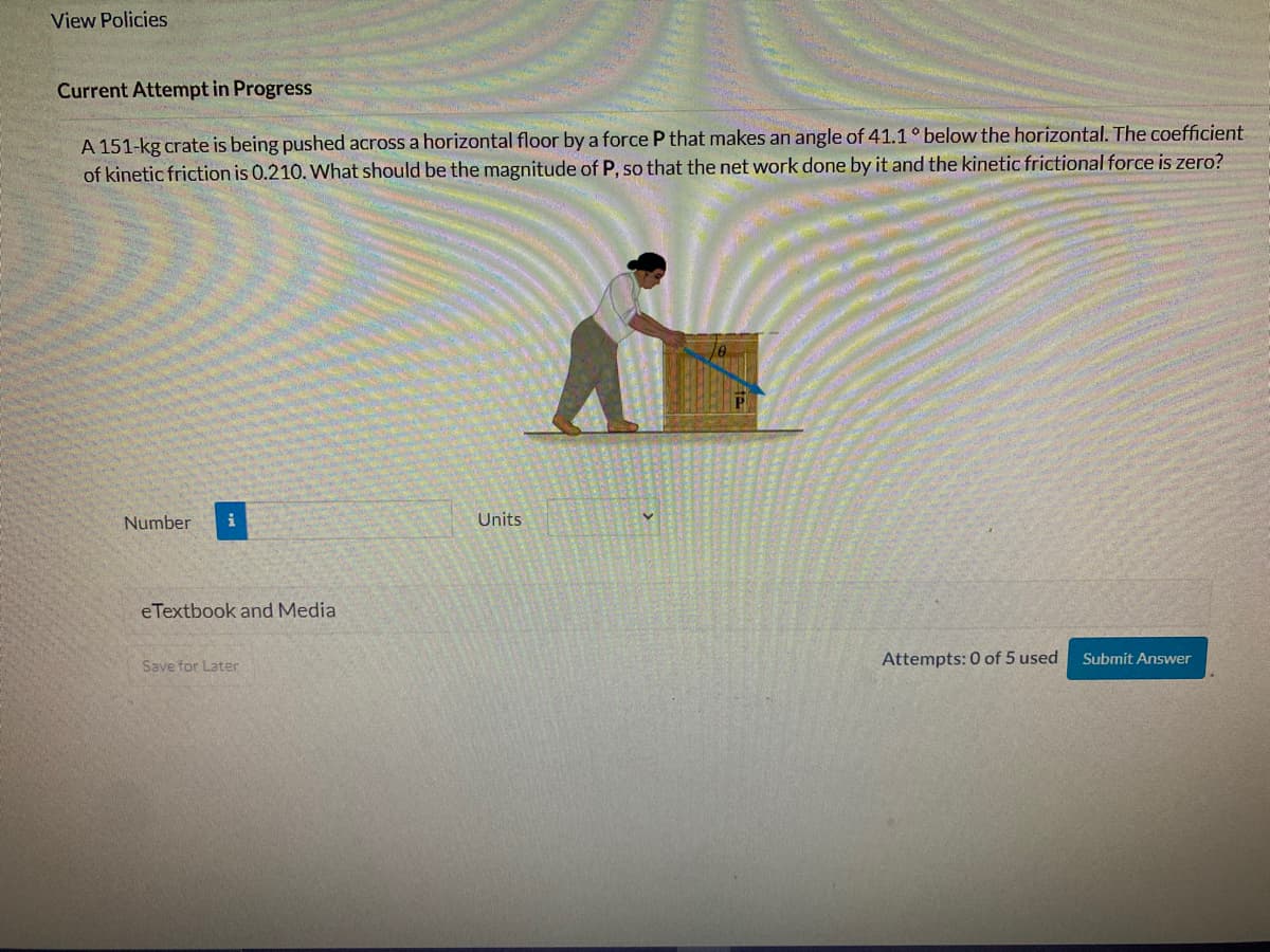View Policies
Current Attempt in Progress
A 151-kg crate is being pushed across a horizontal floor by a force P that makes an angle of 41.1 ° below the horizontal. The coefficient
of kinetic friction is 0.210. What should be the magnitude of P, so that the net work done by it and the kinetic frictional force is zero?
Number
eTextbook and Media
Save for Later
Units
Attempts: 0 of 5 used
Submit Answer