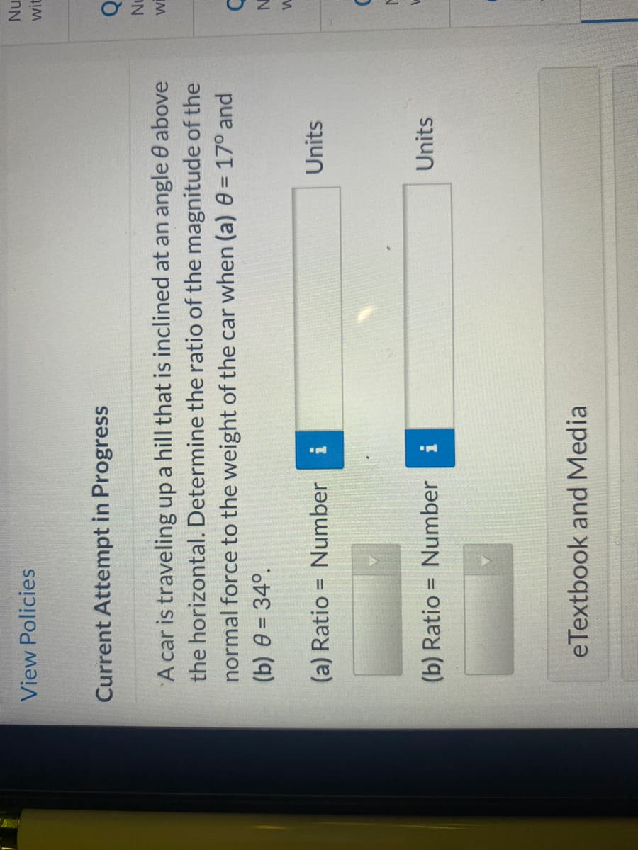 View Policies
Current Attempt in Progress
A car is traveling up a hill that is inclined at an angle 0 above
the horizontal. Determine the ratio of the magnitude of the
normal force to the weight of the car when (a) 0 = 17° and
(b) 0 = 34°.
1
(a) Ratio = Number
(b) Ratio = Number
IN
pr
eTextbook and Media
Units
Units
Nu
wit
Q
Nu
WI
C
N
W
M
W