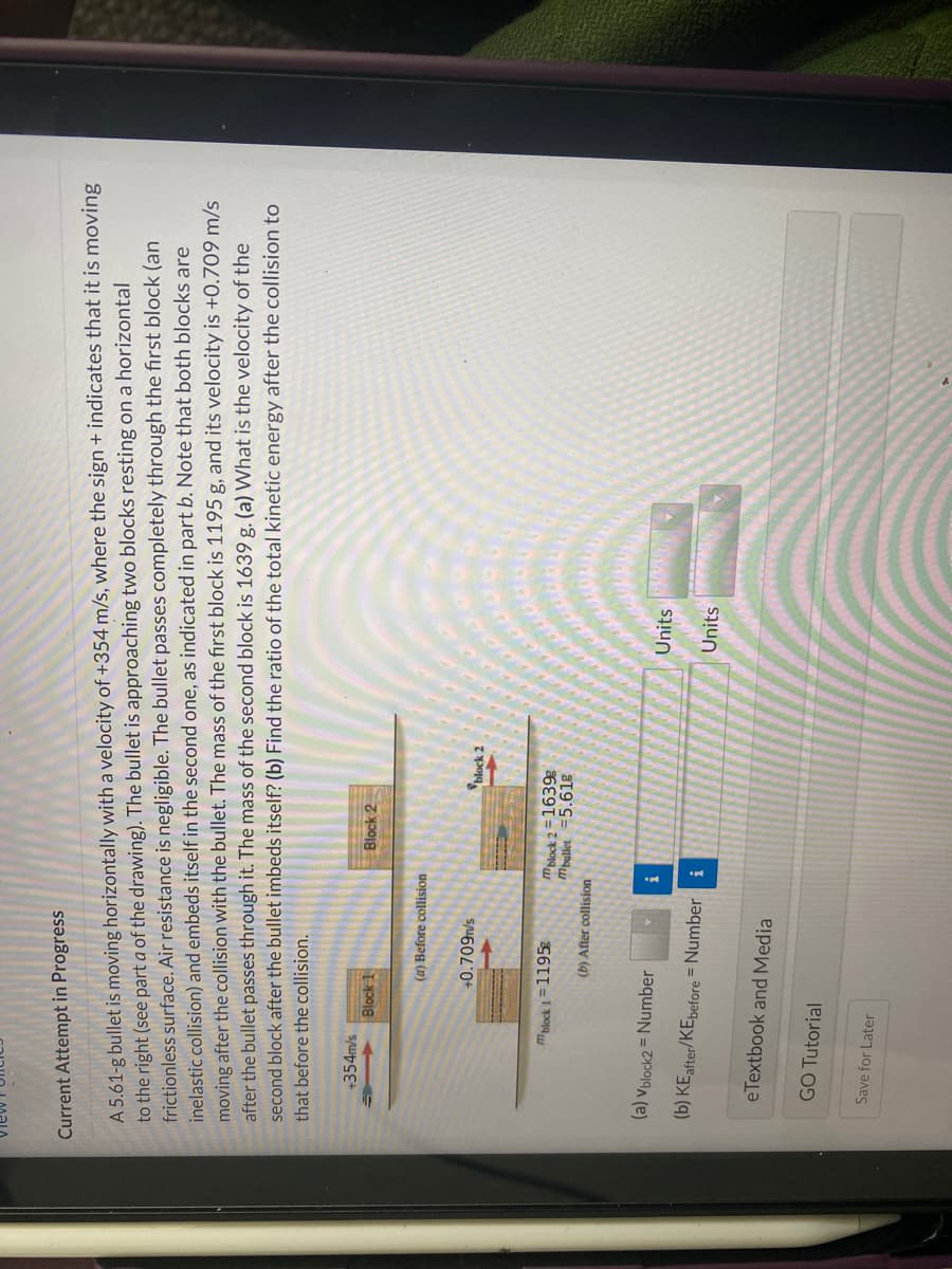 Current Attempt in Progress
A 5.61-g bullet is moving horizontally with a velocity of +354 m/s, where the sign + indicates that it is moving
to the right (see part a of the drawing). The bullet is approaching two blocks resting on a horizontal
frictionless surface. Air resistance is negligible. The bullet passes completely through the first block (an
inelastic collision) and embeds itself in the second one, as indicated in part b. Note that both blocks are
moving after the collision with the bullet. The mass of the first block is 1195 g, and its velocity is +0.709 m/s
after the bullet passes through it. The mass of the second block is 1639 g. (a) What is the velocity of the
second block after the bullet imbeds itself? (b) Find the ratio of the total kinetic energy after the collision to
that before the collision.
+354m/s
Block 1
(a) Before collision
mblock 1=1195g
+0.709m/s
GO Tutorial
(a) Vblock2= Number
(b) KE after/KEbefore = Number
Save for Later
eTextbook and Media
(b) After collision
mblock 2=1639
Mbullet -5.61g
i
Block 2
i
block 2
Units
Units