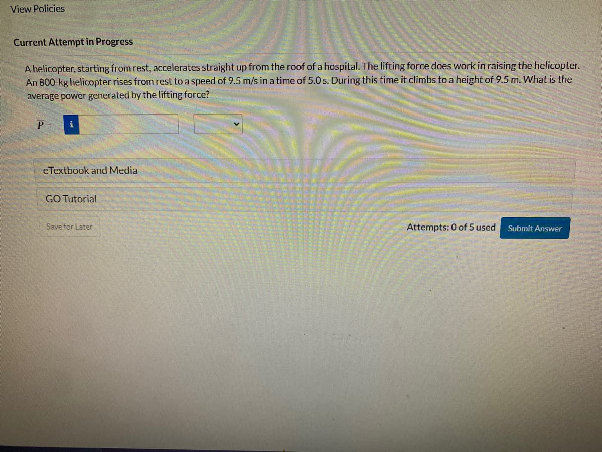 View Policies
Current Attempt in Progress
A helicopter, starting from rest, accelerates straight up from the roof of a hospital. The lifting force does work in raising the helicopter.
An 800-kg helicopter rises from rest to a speed of 9.5 m/s in a time of 5.0 s. During this time it climbs to a height of 9.5 m. What is the
average power generated by the lifting force?
P = i
eTextbook and Media
GO Tutorial
Save for Later
Attempts: 0 of 5 used
Submit Answer
