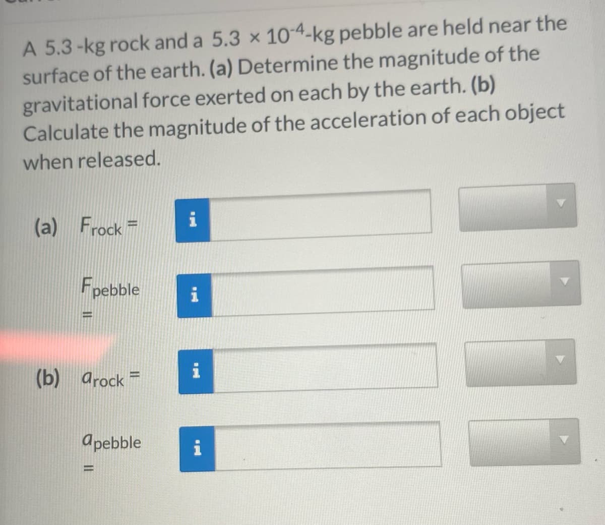 A 5.3-kg rock and a 5.3 x 10-4-kg pebble are held near the
surface of the earth. (a) Determine the magnitude of the
gravitational force exerted on each by the earth. (b)
Calculate the magnitude of the acceleration of each object
when released.
(a) Frock =
Fpebble
1
(b) arock
apebble
i
1.
i
i
111