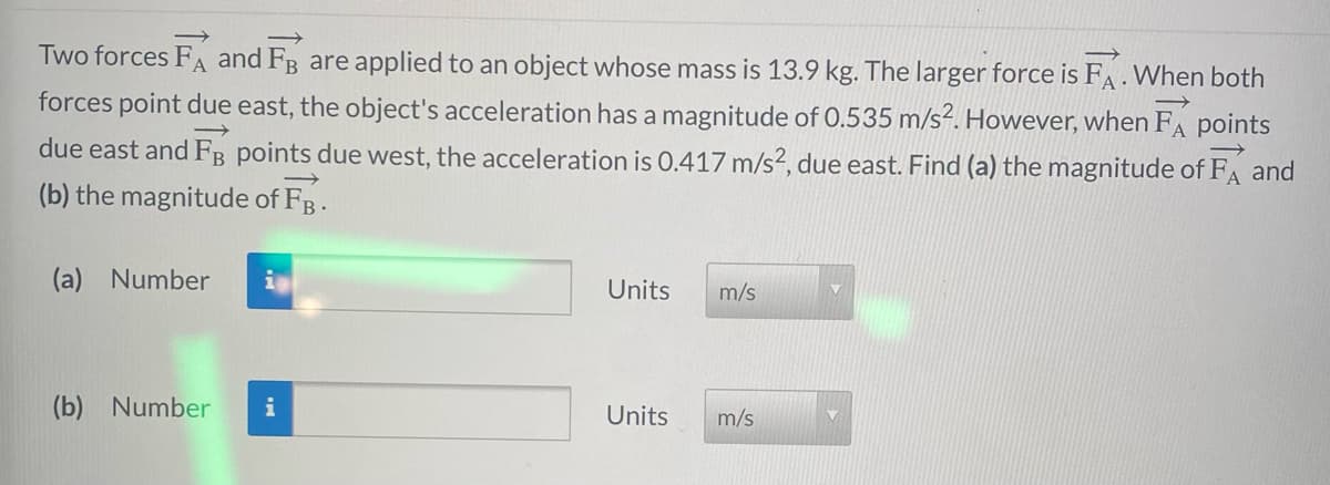 ->
Two forces FA and FB are applied to an object whose mass is 13.9 kg. The larger force is FA. When both
forces point due east, the object's acceleration has a magnitude of 0.535 m/s². However, when FA points
due east and FB points due west, the acceleration is 0.417 m/s², due east. Find (a) the magnitude of FA and
(b) the magnitude of FB.
→
(a) Number in
(b) Number i
Units
Units
m/s
m/s