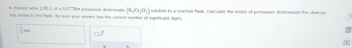 A chemist adds 2.00 L of a 0.0778M potassium dichromate (K₂Cr₂O7) solution to a reaction flask. Calculate the moles of potassium dichromate the chemist
has added to the flask. Be sure your answer has the correct number of significant digits.
mol
0