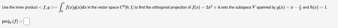 Use the inner product < f,g >= = f(a)g(x)da in the vector space C"[0, 1] to find the orthogonal projection of ƒ(z) = 2z² + 4 onto the subspace V spanned by g(x) = 2 — — and h(z) = 1.
projv (f) =