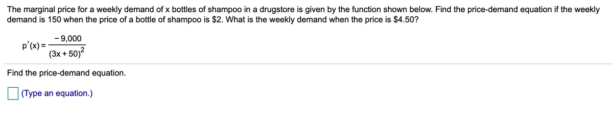 The marginal price for a weekly demand of x bottles of shampoo in a drugstore is given by the function shown below. Find the price-demand equation if the weekly
demand is 150 when the price of a bottle of shampoo is $2. What is the weekly demand when the price is $4.50?
- 9,000
p'(x) =
(3x + 50)?
2
Find the price-demand equation.
(Type an equation.)
