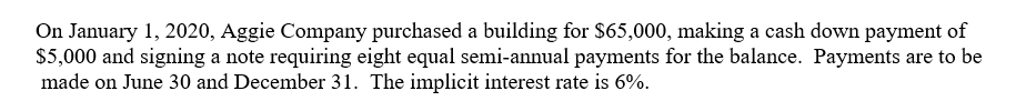 On January 1, 2020, Aggie Company purchased a building for $65,000, making a cash down payment of
$5,000 and signing a note requiring eight equal semi-annual payments for the balance. Payments are to be
made on June 30 and December 31. The implicit interest rate is 6%.
