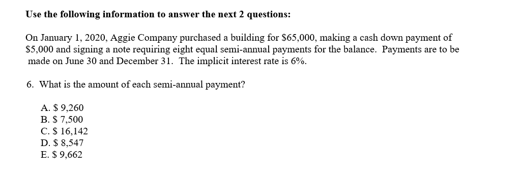 Use the following information to answer the next 2 questions:
On January 1, 2020, Aggie Company purchased a building for $65,000, making a cash down payment of
$5,000 and signing a note requiring eight equal semi-annual payments for the balance. Payments are to be
made on June 30 and December 31. The implicit interest rate is 6%.
6. What is the amount of each semi-annual payment?
A. $ 9,260
B. $ 7,500
C. $ 16,142
D. $ 8,547
E. $ 9,662
