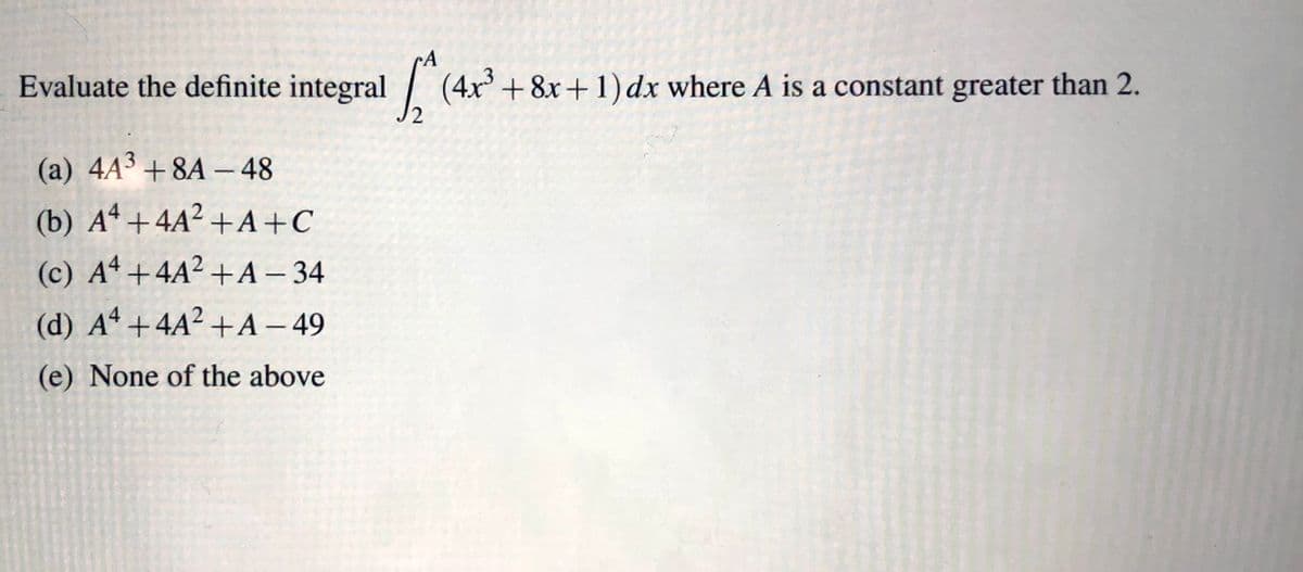 Evaluate the definite integral \(\int_{2}^{A} (4x^3 + 8x + 1) \, dx\) where \(A\) is a constant greater than 2.

Options:
- (a) \(4A^3 + 8A - 48\)
- (b) \(A^4 + 4A^2 + A + C\)
- (c) \(A^4 + 4A^2 + A - 34\)
- (d) \(A^4 + 4A^2 + A - 49\)
- (e) None of the above